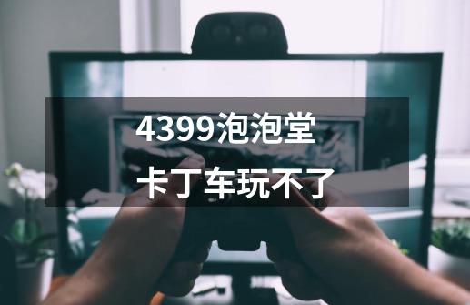 4399泡泡堂卡丁车玩不了-第1张-游戏资讯-龙启科技