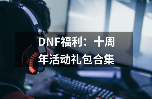 DNF福利：十周年活动礼包合集-第1张-游戏资讯-龙启科技