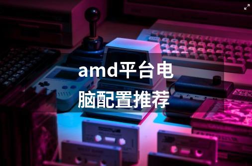 amd平台电脑配置推荐-第1张-游戏资讯-龙启科技