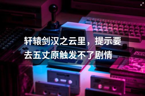 轩辕剑汉之云里，提示要去五丈原触发不了剧情-第1张-游戏资讯-龙启科技