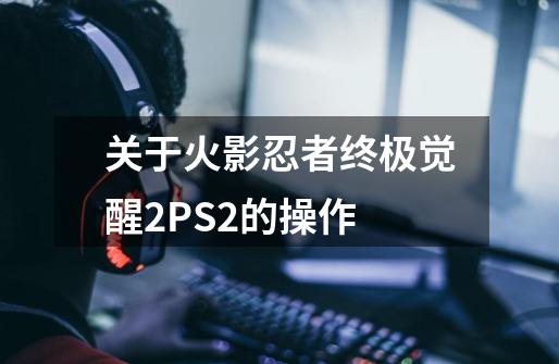 关于火影忍者终极觉醒2PS2的操作-第1张-游戏资讯-龙启科技