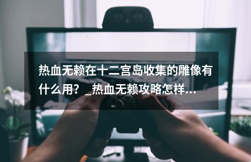 热血无赖在十二宫岛收集的雕像有什么用？_热血无赖攻略怎样和师傅训练-第1张-游戏资讯-龙启科技