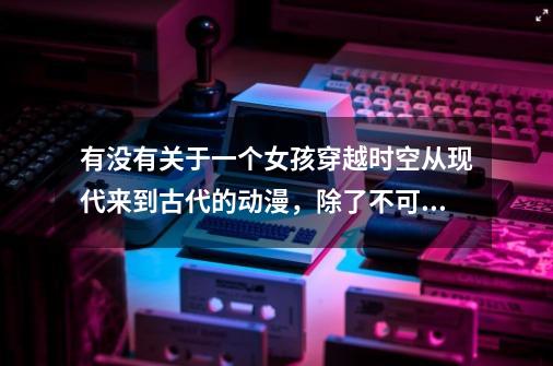 有没有关于一个女孩穿越时空从现代来到古代的动漫，除了不可思议游戏哦-第1张-游戏资讯-龙启科技