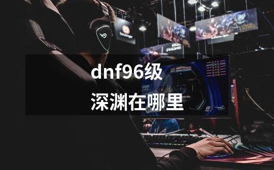 dnf96级深渊在哪里-第1张-游戏资讯-龙启科技