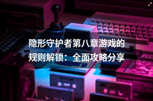 隐形守护者第八章游戏的规则解锁：全面攻略分享-第1张-游戏资讯-龙启科技