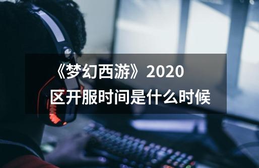 《梦幻西游》2020区开服时间是什么时候-第1张-游戏资讯-龙启科技