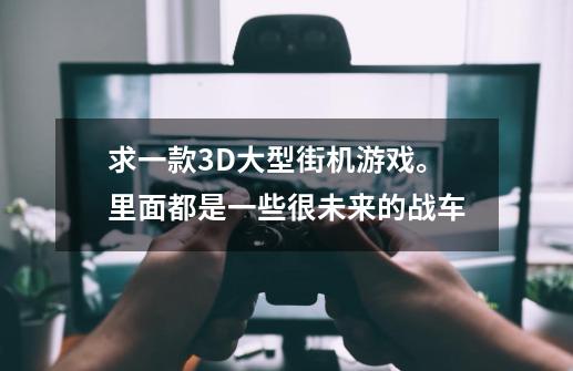 求一款3D大型街机游戏。里面都是一些很未来的战车-第1张-游戏资讯-龙启科技