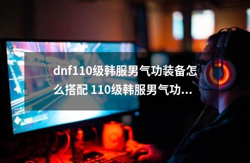 dnf110级韩服男气功装备怎么搭配 110级韩服男气功装备推荐-第1张-游戏资讯-龙启科技