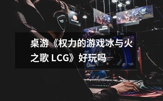 桌游《权力的游戏冰与火之歌 LCG》好玩吗-第1张-游戏资讯-龙启科技