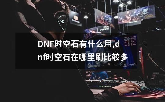 DNF时空石有什么用,dnf时空石在哪里刷比较多-第1张-游戏资讯-龙启科技