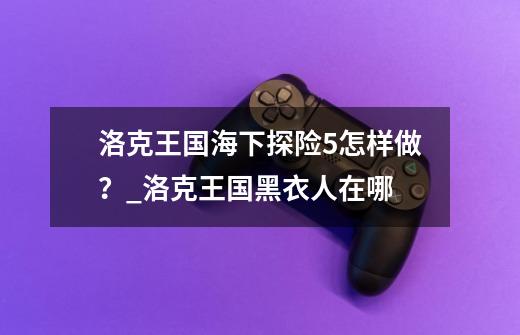 洛克王国海下探险5怎样做？_洛克王国黑衣人在哪-第1张-游戏资讯-龙启科技