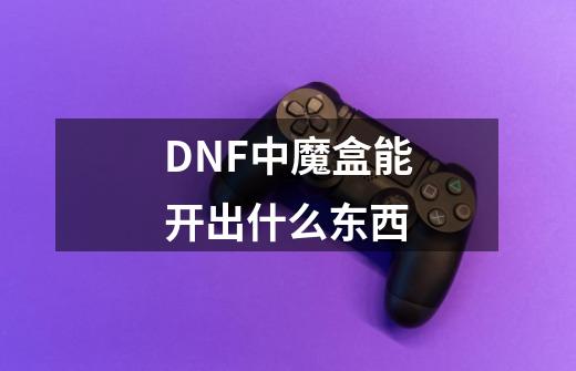 DNF中魔盒能开出什么东西-第1张-游戏资讯-龙启科技