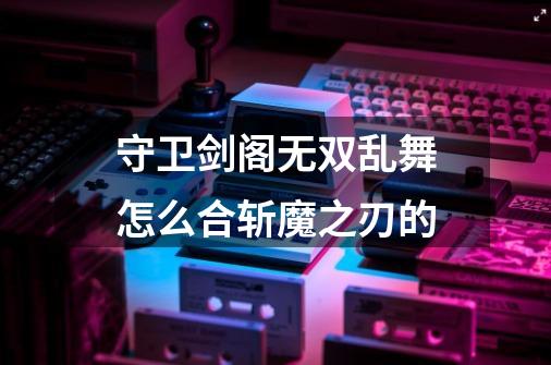 守卫剑阁无双乱舞怎么合斩魔之刃的-第1张-游戏资讯-龙启科技