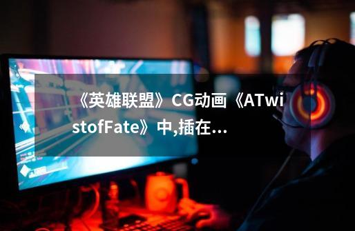 《英雄联盟》CG动画《ATwistofFate》中,插在崔斯-第1张-游戏资讯-龙启科技