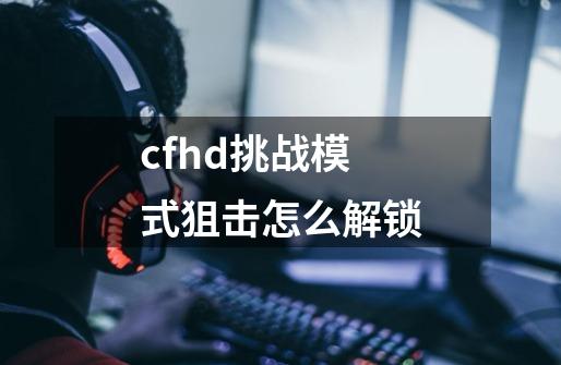 cfhd挑战模式狙击怎么解锁-第1张-游戏资讯-龙启科技