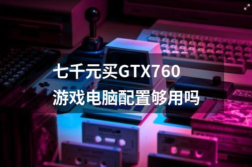 七千元买GTX760游戏电脑配置够用吗-第1张-游戏资讯-龙启科技