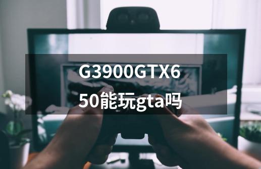 G3900+GTX650能玩gta吗-第1张-游戏资讯-龙启科技