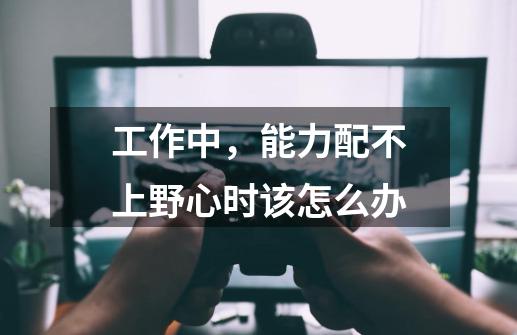 工作中，能力配不上野心时该怎么办-第1张-游戏资讯-龙启科技