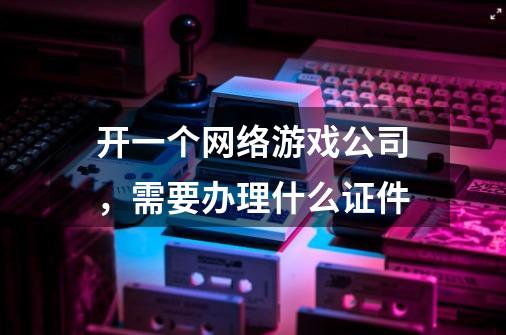 开一个网络游戏公司，需要办理什么证件-第1张-游戏资讯-龙启科技