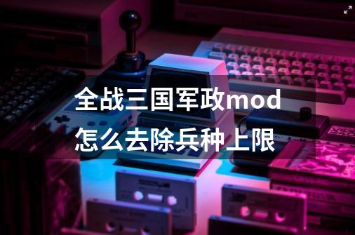 全战三国军政mod怎么去除兵种上限-第1张-游戏资讯-龙启科技