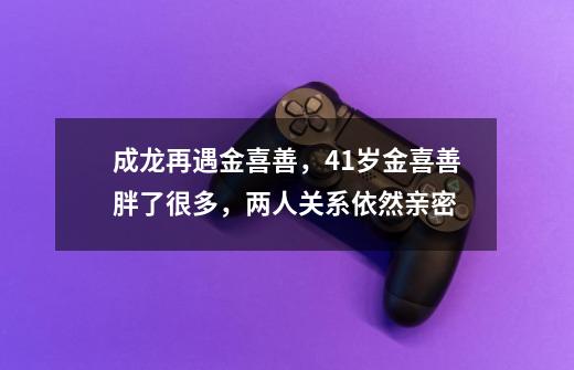 成龙再遇金喜善，41岁金喜善胖了很多，两人关系依然亲密-第1张-游戏资讯-龙启科技