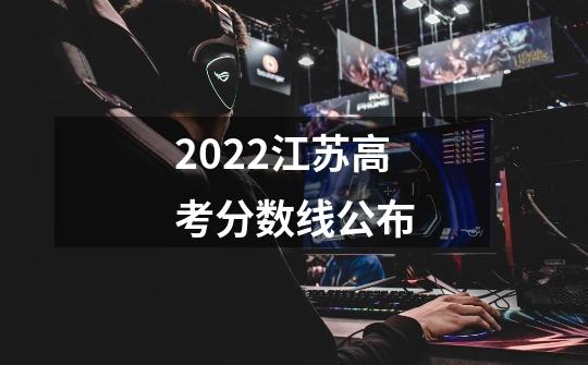 2022江苏高考分数线公布-第1张-游戏资讯-龙启科技