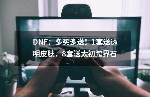 DNF：多买多送！1套送透明皮肤，8套送太初跨界石-第1张-游戏资讯-龙启科技