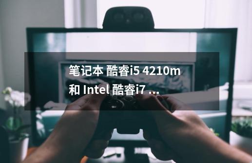 笔记本 酷睿i5 4210m 和 Intel 酷睿i7 4510U 哪个快-第1张-游戏资讯-龙启科技