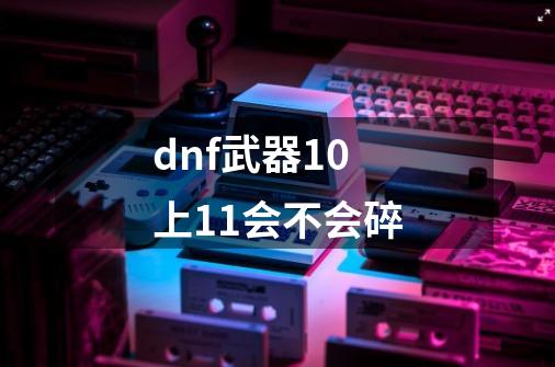 dnf武器10上11会不会碎-第1张-游戏资讯-龙启科技