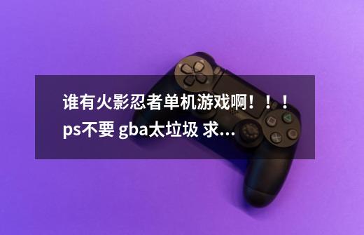 谁有火影忍者单机游戏啊！！！ ps不要 gba太垃圾 求质量好点的 急急急 求哪位大虾给我啊！！！-第1张-游戏资讯-龙启科技