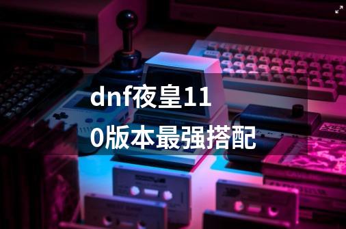 dnf夜皇110版本最强搭配-第1张-游戏资讯-龙启科技