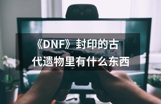 《DNF》封印的古代遗物里有什么东西-第1张-游戏资讯-龙启科技