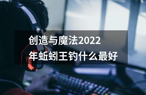 创造与魔法2022年蚯蚓王钓什么最好-第1张-游戏资讯-龙启科技