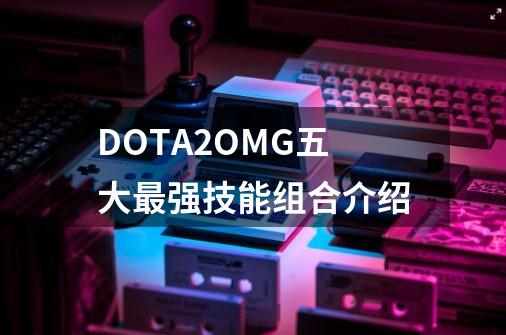 DOTA2OMG五大最强技能组合介绍-第1张-游戏资讯-龙启科技