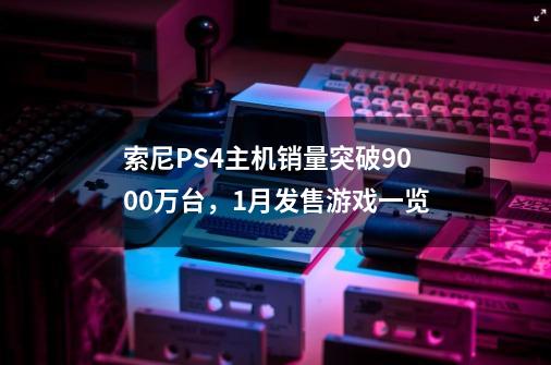 索尼PS4主机销量突破9000万台，1月发售游戏一览-第1张-游戏资讯-龙启科技