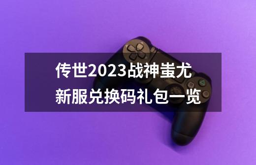 传世2023战神蚩尤新服兑换码礼包一览-第1张-游戏资讯-龙启科技