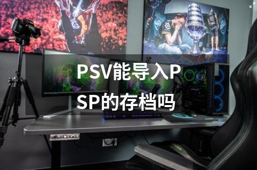 PSV能导入PSP的存档吗-第1张-游戏资讯-龙启科技