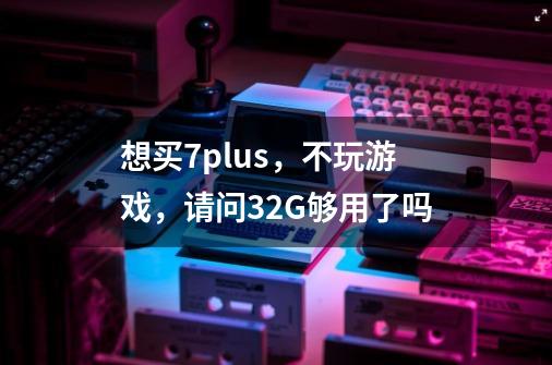 想买7plus，不玩游戏，请问32G够用了吗-第1张-游戏资讯-龙启科技