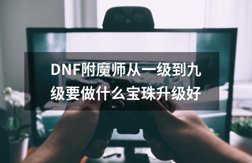 DNF附魔师从一级到九级要做什么宝珠升级好-第1张-游戏资讯-龙启科技