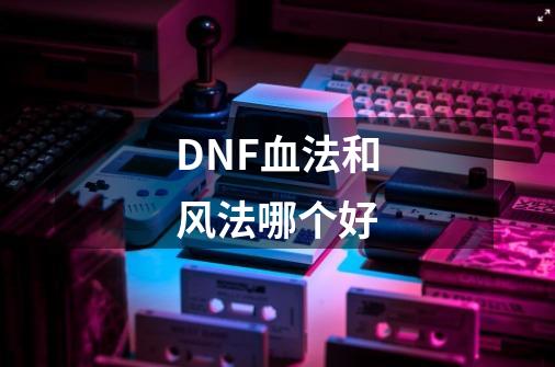 DNF血法和风法哪个好-第1张-游戏资讯-龙启科技