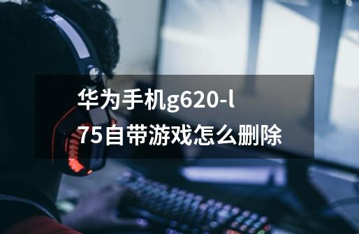 华为手机g620-l75自带游戏怎么删除-第1张-游戏资讯-龙启科技