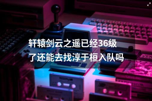 轩辕剑云之遥已经36级了还能去找淳于桓入队吗-第1张-游戏资讯-龙启科技