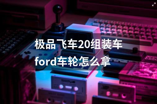 极品飞车20组装车ford车轮怎么拿-第1张-游戏资讯-龙启科技