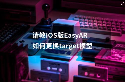 请教IOS版EasyAR如何更换target模型-第1张-游戏资讯-龙启科技