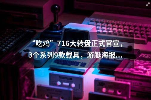 “吃鸡”7.16大转盘正式官宣，3个系列9款载具，游艇海报太炫了,绝地求生车辆皮肤-第1张-游戏资讯-龙启科技