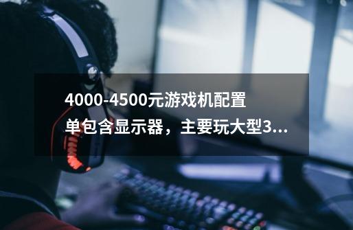 4000-4500元游戏机配置单包含显示器，主要玩大型3D游戏，经常多开游戏，谢谢！-第1张-游戏资讯-龙启科技