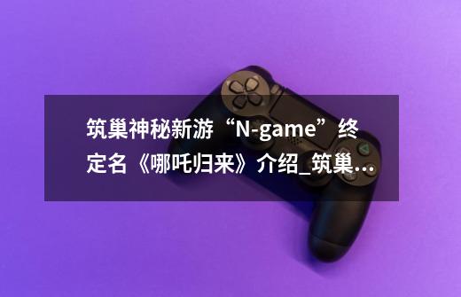 筑巢神秘新游“N-game”终定名《哪吒归来》介绍_筑巢神秘新游“N-game”终定名《哪吒归来》是什么-第1张-游戏资讯-龙启科技