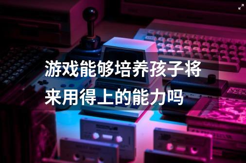 游戏能够培养孩子将来用得上的能力吗-第1张-游戏资讯-龙启科技