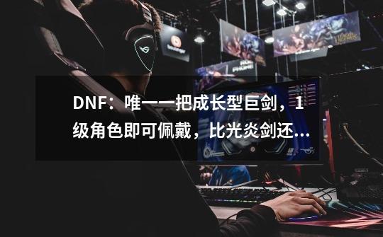 DNF：唯一一把成长型巨剑，1级角色即可佩戴，比光炎剑还稀少-第1张-游戏资讯-龙启科技