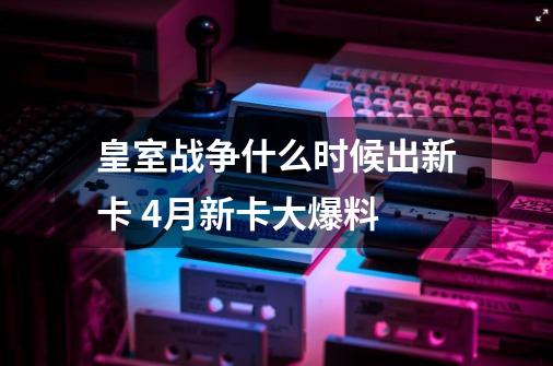 皇室战争什么时候出新卡 4月新卡大爆料-第1张-游戏资讯-龙启科技